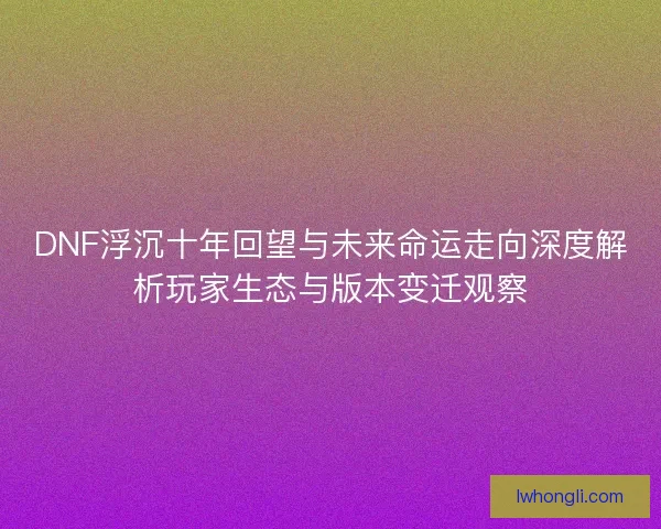 DNF浮沉十年回望与未来命运走向深度解析玩家生态与版本变迁观察