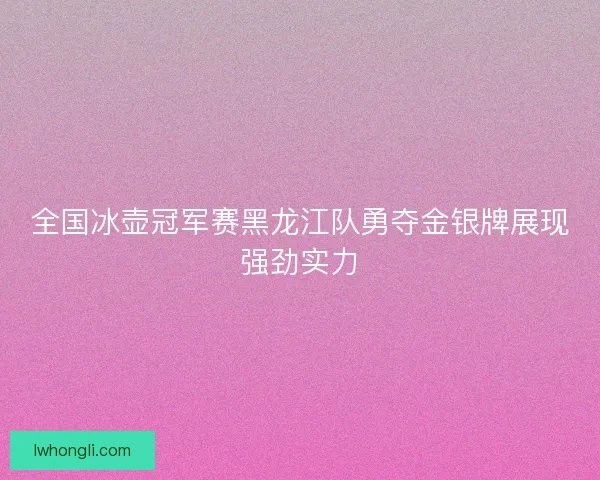 全国冰壶冠军赛黑龙江队勇夺金银牌展现强劲实力
