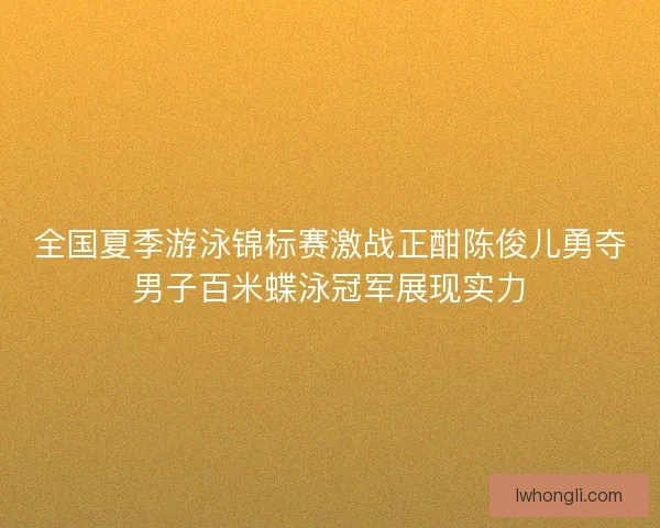 全国夏季游泳锦标赛激战正酣陈俊儿勇夺男子百米蝶泳冠军展现实力