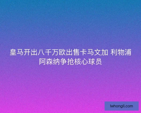 皇马开出八千万欧出售卡马文加 利物浦阿森纳争抢核心球员